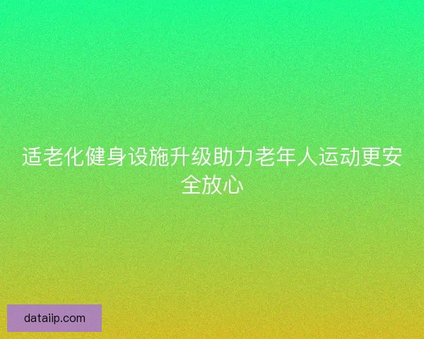 适老化健身设施升级助力老年人运动更安全放心