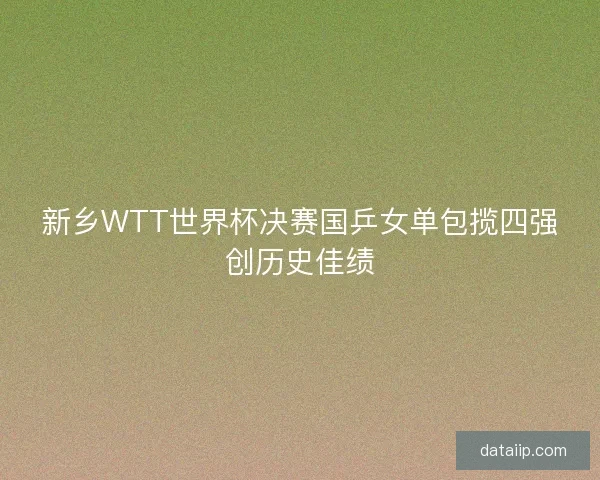 新乡WTT世界杯决赛国乒女单包揽四强创历史佳绩
